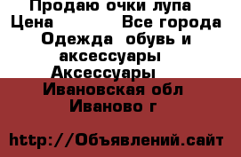 Продаю очки лупа › Цена ­ 2 500 - Все города Одежда, обувь и аксессуары » Аксессуары   . Ивановская обл.,Иваново г.